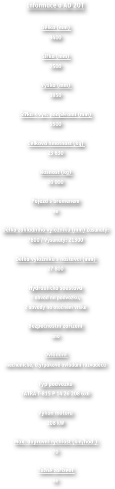 Informace o AD 20T

Délka (mm) 
9400

Šířka (mm) 
2500

Výška (mm) 
3850

Šířka s vys. podpěrami (mm) 
5500 

Celková hmotnost (kg) 
23 630

Nosnost (kg) 
20 000 

Pojezd s břemenem
ne 

Délka základního výložníku (mm) Zasunutý: 7800 / Vysunutý: 21300 
 Délka výložníku s nástavci (mm) 
27 800

Hydraulická soustava 
1 obvod na podvozku,2 obvody na otočném vršku 
 Bezpečnostni zařízení 
ano 

Ovládání 
mechanické, čtyřpákové ovládání rozvaděčů 

Typ podvozku
TATRA T-815 P 14 26 208 6x6 

Výkon motoru
208 kW 

Max. dopravní rychlost (km/hod.) 
70 

Tažné zařízení 
ne

