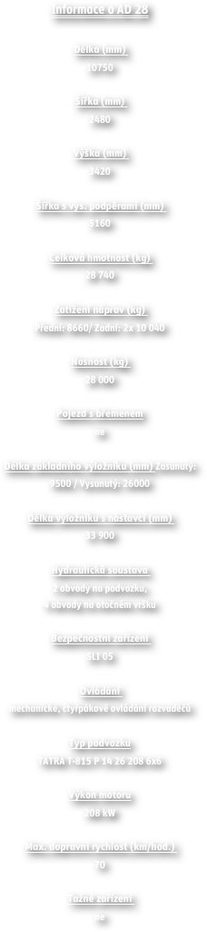 Informace o AD 28

Délka (mm) 
10750 

Šířka (mm) 
2480

Výška (mm) 
3420 

Šířka s vys. podpěrami (mm) 
5160 

Celková hmotnost (kg) 
28 740 

Zatížení náprav (kg) 
Přední: 8660/ Zadní: 2x 10 040 

Nosnost (kg) 
28 000 

Pojezd s břemenem
ne 

Délka základního výložníku (mm) Zasunutý: 9500 / Vysunutý: 26000 
 Délka výložníku s nástavci (mm) 
33 900 

Hydraulická soustava 
2 obvody na podvozku,4 obvody na otočném vršku 
 Bezpečnostni zařízení 
SLI 05 

Ovládání 
mechanické, čtyřpákové ovládání rozvaděčů 

Typ podvozku
TATRA T-815 P 14 26 208 6x6 

Výkon motoru
208 kW 

Max. dopravní rychlost (km/hod.) 
70 

Tažné zařízení 
ne

